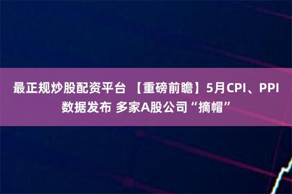 最正规炒股配资平台 【重磅前瞻】5月CPI、PPI数据发布 多家A股公司“摘帽”