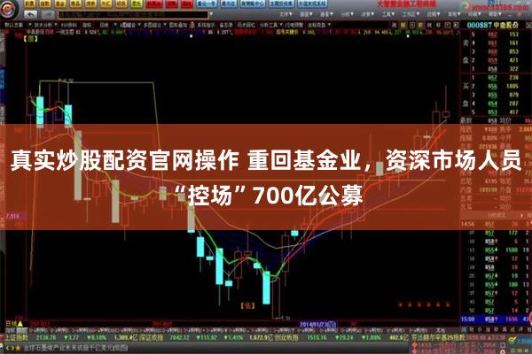 真实炒股配资官网操作 重回基金业，资深市场人员“控场”700亿公募