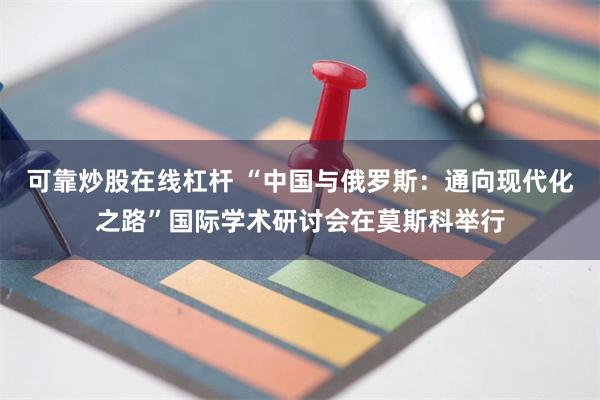 可靠炒股在线杠杆 “中国与俄罗斯：通向现代化之路”国际学术研讨会在莫斯科举行