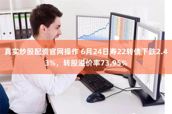 真实炒股配资官网操作 6月24日寿22转债下跌2.43%，转股溢价率73.95%