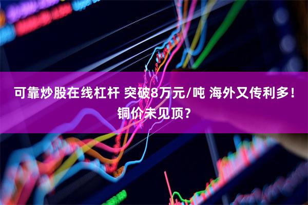 可靠炒股在线杠杆 突破8万元/吨 海外又传利多！铜价未见顶？