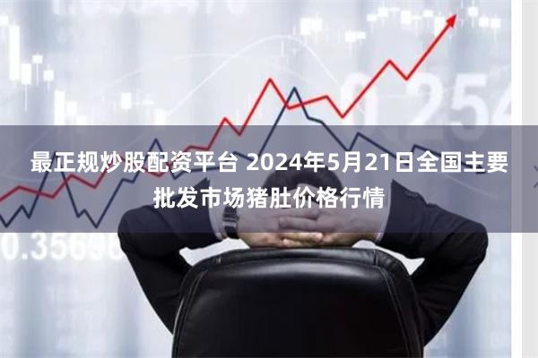 最正规炒股配资平台 2024年5月21日全国主要批发市场猪肚价格行情