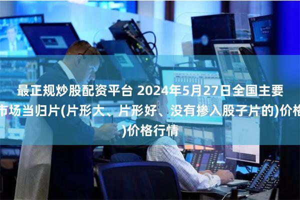 最正规炒股配资平台 2024年5月27日全国主要批发市场当归片(片形大、片形好、没有掺入股子片的)价格行情