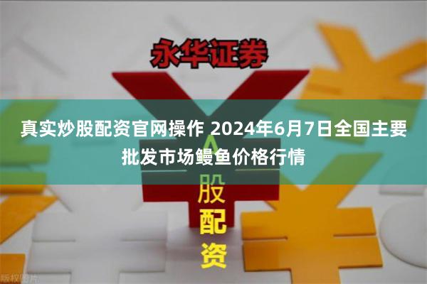 真实炒股配资官网操作 2024年6月7日全国主要批发市场鳗鱼价格行情