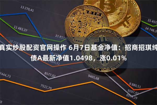 真实炒股配资官网操作 6月7日基金净值：招商招琪纯债A最新净值1.0498，涨0.01%