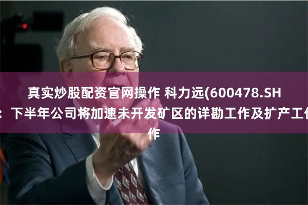 真实炒股配资官网操作 科力远(600478.SH)：下半年公司将加速未开发矿区的详勘工作及扩产工作