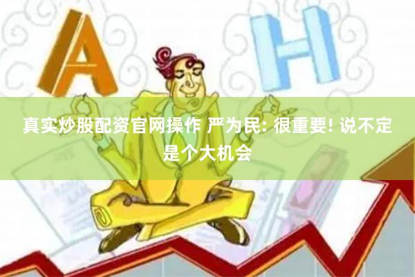 真实炒股配资官网操作 严为民: 很重要! 说不定是个大机会