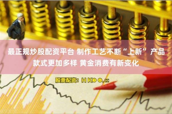 最正规炒股配资平台 制作工艺不断“上新” 产品款式更加多样 黄金消费有新变化