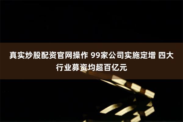 真实炒股配资官网操作 99家公司实施定增 四大行业募资均超百亿元