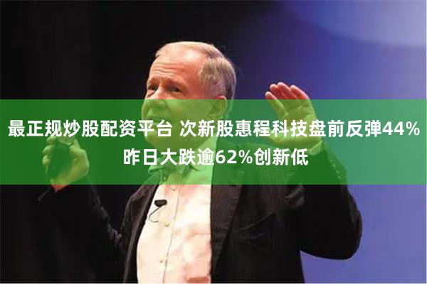 最正规炒股配资平台 次新股惠程科技盘前反弹44% 昨日大跌逾62%创新低