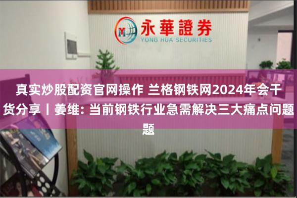 真实炒股配资官网操作 兰格钢铁网2024年会干货分享丨姜维: 当前钢铁行业急需解决三大痛点问题