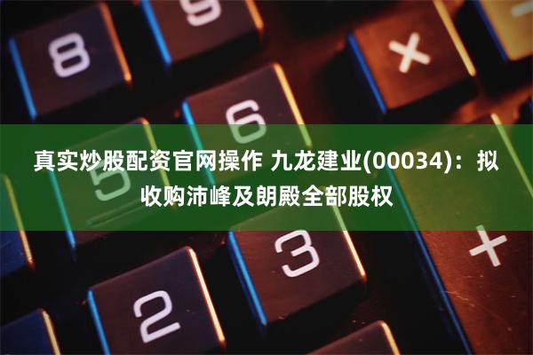 真实炒股配资官网操作 九龙建业(00034)：拟收购沛峰及朗殿全部股权