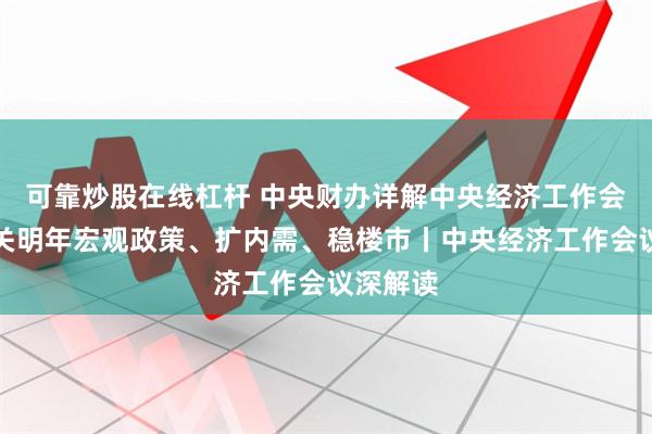 可靠炒股在线杠杆 中央财办详解中央经济工作会议，事关明年宏观政策、扩内需、稳楼市丨中央经济工作会议深解读