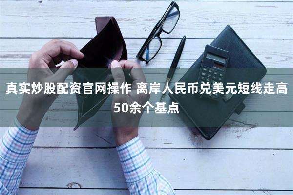 真实炒股配资官网操作 离岸人民币兑美元短线走高50余个基点