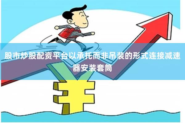 股市炒股配资平台以承托而非吊装的形式连接减速器安装套筒