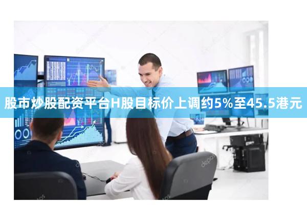 股市炒股配资平台H股目标价上调约5%至45.5港元