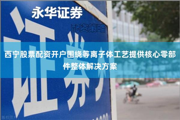 西宁股票配资开户围绕等离子体工艺提供核心零部件整体解决方案