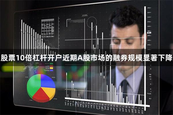 股票10倍杠杆开户近期A股市场的融券规模显著下降